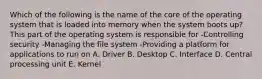 Which of the following is the name of the core of the operating system that is loaded into memory when the system boots up? This part of the operating system is responsible for -Controlling security -Managing the file system -Providing a platform for applications to run on A. Driver B. Desktop C. Interface D. Central processing unit E. Kernel