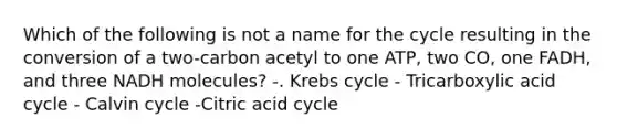 Which of the following is not a name for the cycle resulting in the conversion of a two-carbon acetyl to one ATP, two CO, one FADH, and three NADH molecules? -. Krebs cycle - Tricarboxylic acid cycle - Calvin cycle -Citric acid cycle