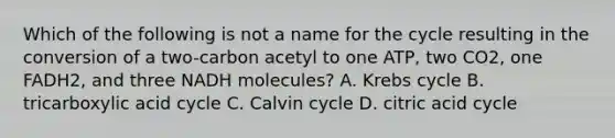 Which of the following is not a name for the cycle resulting in the conversion of a two-carbon acetyl to one ATP, two CO2, one FADH2, and three NADH molecules? A. Krebs cycle ​B. tricarboxylic acid cycle ​C. Calvin cycle ​​D. citric acid cycle