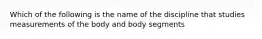 Which of the following is the name of the discipline that studies measurements of the body and body segments