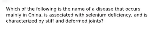 Which of the following is the name of a disease that occurs mainly in China, is associated with selenium deficiency, and is characterized by stiff and deformed joints?