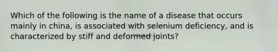 Which of the following is the name of a disease that occurs mainly in china, is associated with selenium deficiency, and is characterized by stiff and deformed joints?