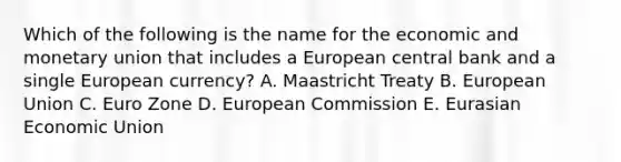 Which of the following is the name for the economic and monetary union that includes a European central bank and a single European​ currency? A. Maastricht Treaty B. European Union C. Euro Zone D. European Commission E. Eurasian Economic Union