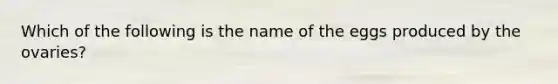 Which of the following is the name of the eggs produced by the ovaries?