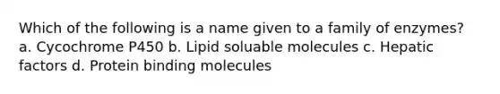 Which of the following is a name given to a family of enzymes? a. Cycochrome P450 b. Lipid soluable molecules c. Hepatic factors d. Protein binding molecules