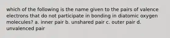 which of the following is the name given to the pairs of valence electrons that do not participate in bonding in diatomic oxygen molecules? a. inner pair b. unshared pair c. outer pair d. unvalenced pair