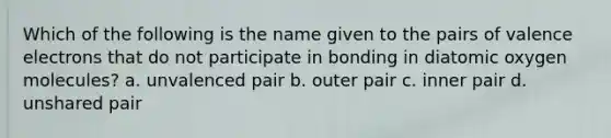 Which of the following is the name given to the pairs of valence electrons that do not participate in bonding in diatomic oxygen molecules? a. unvalenced pair b. outer pair c. inner pair d. unshared pair