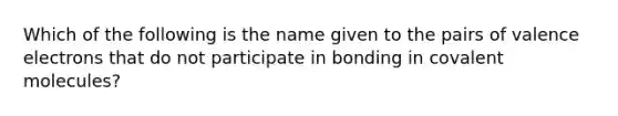 Which of the following is the name given to the pairs of valence electrons that do not participate in bonding in covalent molecules?