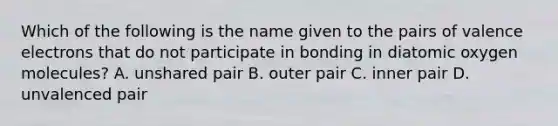 Which of the following is the name given to the pairs of valence electrons that do not participate in bonding in diatomic oxygen molecules? A. unshared pair B. outer pair C. inner pair D. unvalenced pair