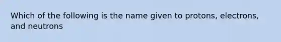 Which of the following is the name given to protons, electrons, and neutrons