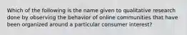 Which of the following is the name given to qualitative research done by observing the behavior of online communities that have been organized around a particular consumer interest?