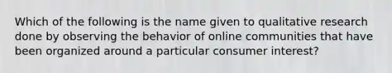 Which of the following is the name given to qualitative research done by observing the behavior of online communities that have been organized around a particular consumer interest?