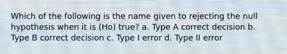 Which of the following is the name given to rejecting the null hypothesis when it is (Ho) true? a. Type A correct decision b. Type B correct decision c. Type I error d. Type II error