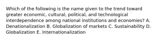 Which of the following is the name given to the trend toward greater​ economic, cultural,​ political, and technological interdependence among national institutions and​ economies? A. Denationalization B. Globalization of markets C. Sustainability D. Globalization E. Internationalization