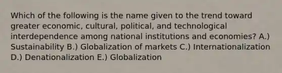 Which of the following is the name given to the trend toward greater​ economic, cultural,​ political, and technological interdependence among national institutions and​ economies? A.) Sustainability B.) Globalization of markets C.) Internationalization D.) Denationalization E.) Globalization