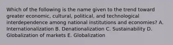 Which of the following is the name given to the trend toward greater​ economic, cultural,​ political, and technological interdependence among national institutions and​ economies? A. Internationalization B. Denationalization C. Sustainability D. Globalization of markets E. Globalization