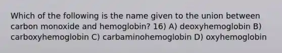 Which of the following is the name given to the union between carbon monoxide and hemoglobin? 16) A) deoxyhemoglobin B) carboxyhemoglobin C) carbaminohemoglobin D) oxyhemoglobin