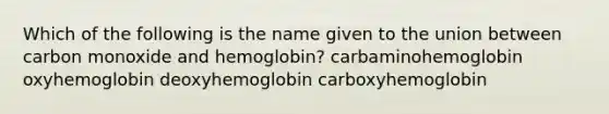 Which of the following is the name given to the union between carbon monoxide and hemoglobin? carbaminohemoglobin oxyhemoglobin deoxyhemoglobin carboxyhemoglobin