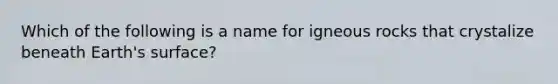 Which of the following is a name for igneous rocks that crystalize beneath Earth's surface?