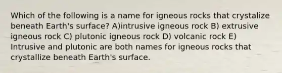 Which of the following is a name for igneous rocks that crystalize beneath Earth's surface? A)intrusive igneous rock B) extrusive igneous rock C) plutonic igneous rock D) volcanic rock E) Intrusive and plutonic are both names for igneous rocks that crystallize beneath Earth's surface.