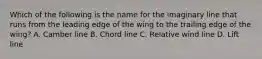 Which of the following is the name for the imaginary line that runs from the leading edge of the wing to the trailing edge of the wing? A. Camber line B. Chord line C. Relative wind line D. Lift line