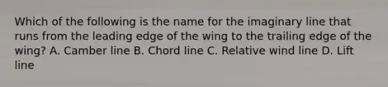 Which of the following is the name for the imaginary line that runs from the leading edge of the wing to the trailing edge of the wing? A. Camber line B. Chord line C. Relative wind line D. Lift line