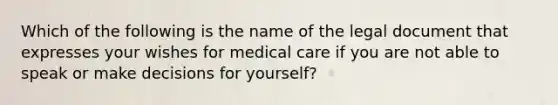 Which of the following is the name of the legal document that expresses your wishes for medical care if you are not able to speak or make decisions for yourself?