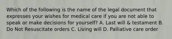 Which of the following is the name of the legal document that expresses your wishes for medical care if you are not able to speak or make decisions for yourself? A. Last will & testament B. Do Not Resuscitate orders C. Living will D. Palliative care order