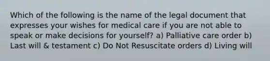 Which of the following is the name of the legal document that expresses your wishes for medical care if you are not able to speak or make decisions for yourself? a) Palliative care order b) Last will & testament c) Do Not Resuscitate orders d) Living will