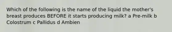 Which of the following is the name of the liquid the mother's breast produces BEFORE it starts producing milk? a Pre-milk b Colostrum c Pallidus d Ambien