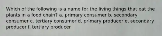 Which of the following is a name for the living things that eat the plants in a food chain? a. primary consumer b. secondary consumer c. tertiary consumer d. primary producer e. secondary producer f. tertiary producer