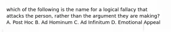 which of the following is the name for a logical fallacy that attacks the person, rather than the argument they are making? A. Post Hoc B. Ad Hominum C. Ad Infinitum D. Emotional Appeal