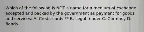 Which of the following is NOT a name for a medium of exchange accepted and backed by the government as payment for goods and services: A. Credit cards ** B. Legal tender C. Currency D. Bonds