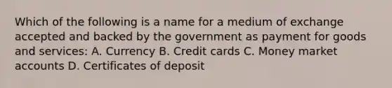 Which of the following is a name for a medium of exchange accepted and backed by the government as payment for goods and services: A. Currency B. Credit cards C. Money market accounts D. Certificates of deposit