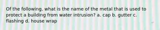 Of the following, what is the name of the metal that is used to protect a building from water intrusion? a. cap b. gutter c. flashing d. house wrap