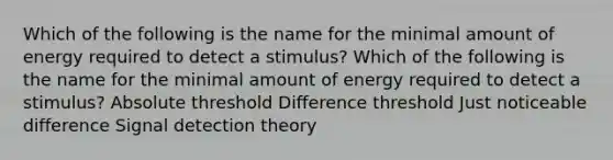 Which of the following is the name for the minimal amount of energy required to detect a stimulus? Which of the following is the name for the minimal amount of energy required to detect a stimulus? Absolute threshold Difference threshold Just noticeable difference Signal detection theory