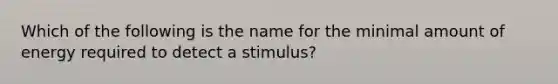 Which of the following is the name for the minimal amount of energy required to detect a stimulus?