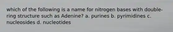 which of the following is a name for nitrogen bases with double-ring structure such as Adenine? a. purines b. pyrimidines c. nucleosides d. nucleotides