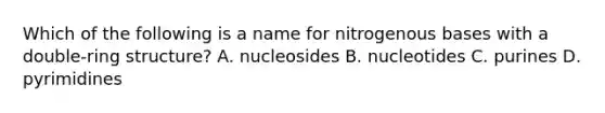 Which of the following is a name for nitrogenous bases with a double-ring structure? A. nucleosides B. nucleotides C. purines D. pyrimidines