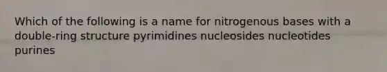 Which of the following is a name for nitrogenous bases with a double-ring structure pyrimidines nucleosides nucleotides purines