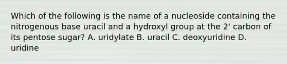 Which of the following is the name of a nucleoside containing the nitrogenous base uracil and a hydroxyl group at the 2' carbon of its pentose sugar? A. uridylate B. uracil C. deoxyuridine D. uridine