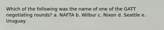 Which of the following was the name of one of the GATT negotiating rounds? a. NAFTA b. Wilbur c. Nixon d. Seattle e. Uruguay