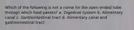 Which of the following is not a name for the open-ended tube through which food passes? a. Digestive system b. Alimentary canal c. Gastrointestinal tract d. Alimentary canal and gastrointestinal tract