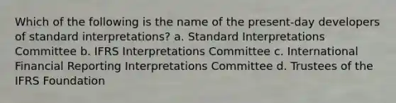 Which of the following is the name of the present-day developers of standard interpretations? a. Standard Interpretations Committee b. IFRS Interpretations Committee c. International Financial Reporting Interpretations Committee d. Trustees of the IFRS Foundation