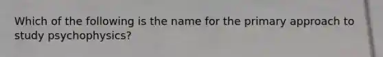 Which of the following is the name for the primary approach to study psychophysics?