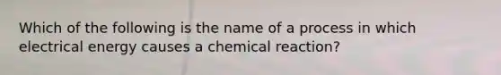 Which of the following is the name of a process in which electrical energy causes a chemical reaction?