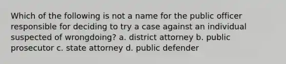 Which of the following is not a name for the public officer responsible for deciding to try a case against an individual suspected of wrongdoing? a. district attorney b. public prosecutor c. state attorney d. public defender