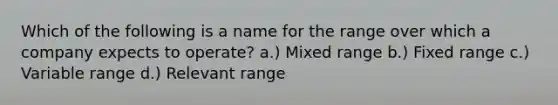 Which of the following is a name for the range over which a company expects to operate? a.) Mixed range b.) Fixed range c.) Variable range d.) Relevant range