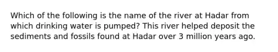 Which of the following is the name of the river at Hadar from which drinking water is pumped? This river helped deposit the sediments and fossils found at Hadar over 3 million years ago.