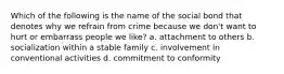 Which of the following is the name of the social bond that denotes why we refrain from crime because we don't want to hurt or embarrass people we like? a. attachment to others b. socialization within a stable family c. involvement in conventional activities d. commitment to conformity